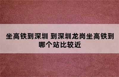 坐高铁到深圳 到深圳龙岗坐高铁到哪个站比较近